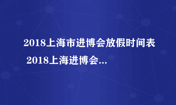 2018上海市进博会放假时间表 2018上海进博会放假调休安排