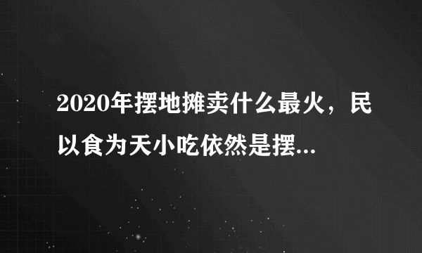 2020年摆地摊卖什么最火，民以食为天小吃依然是摆地摊最火的一个小项目-飞外网