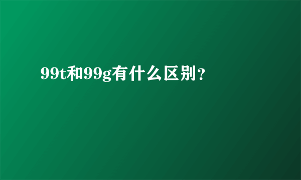 99t和99g有什么区别？