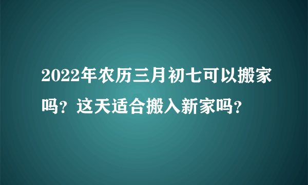 2022年农历三月初七可以搬家吗？这天适合搬入新家吗？