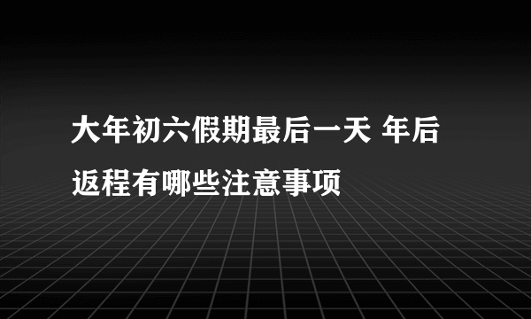 大年初六假期最后一天 年后返程有哪些注意事项