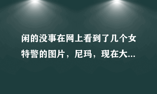 闲的没事在网上看到了几个女特警的图片，尼玛，现在大部分女警是不是中看不中用啊！巡逻还戴墨镜，张牙舞