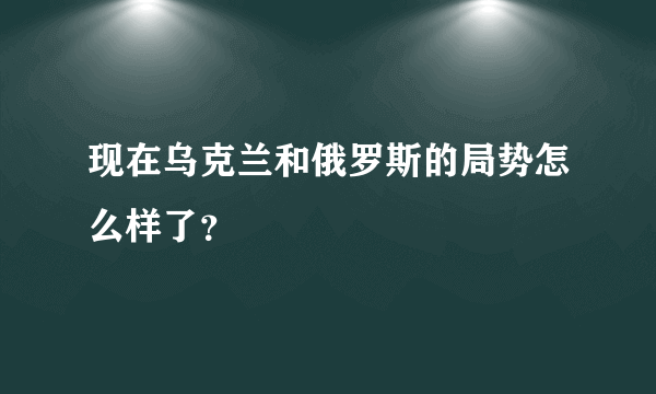 现在乌克兰和俄罗斯的局势怎么样了？