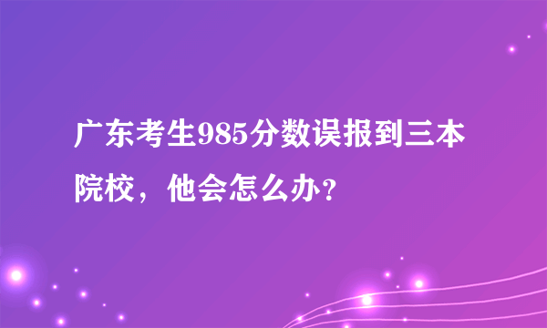 广东考生985分数误报到三本院校，他会怎么办？