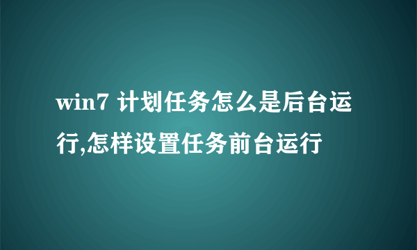 win7 计划任务怎么是后台运行,怎样设置任务前台运行