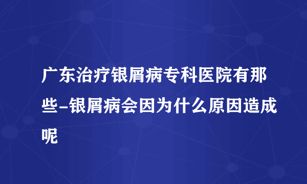 广东治疗银屑病专科医院有那些-银屑病会因为什么原因造成呢