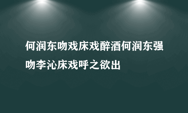 何润东吻戏床戏醉酒何润东强吻李沁床戏呼之欲出