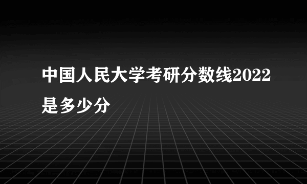 中国人民大学考研分数线2022是多少分
