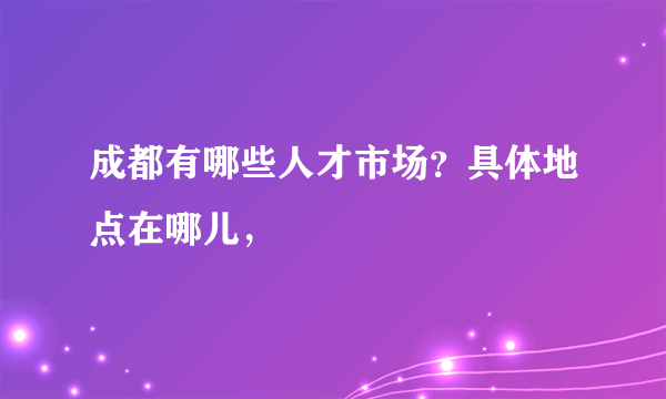成都有哪些人才市场？具体地点在哪儿，