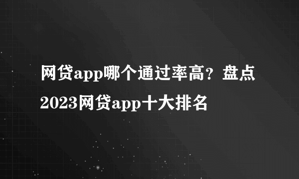 网贷app哪个通过率高？盘点2023网贷app十大排名