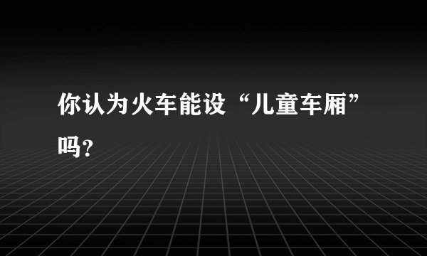 你认为火车能设“儿童车厢”吗？