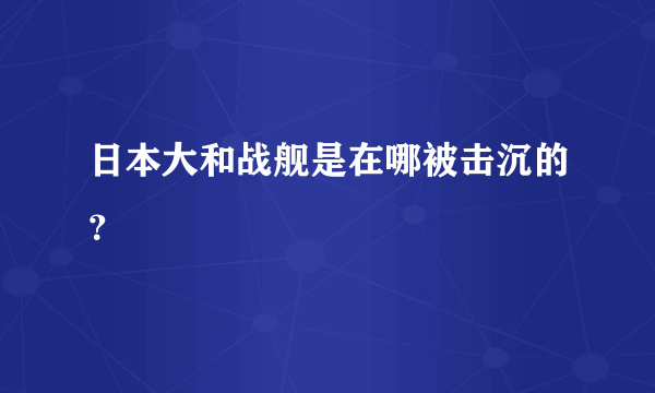 日本大和战舰是在哪被击沉的？