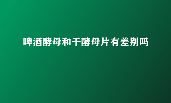 啤酒酵母和干酵母片有差别吗