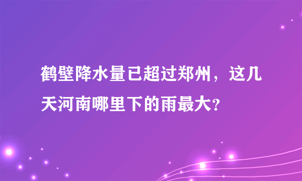 鹤壁降水量已超过郑州，这几天河南哪里下的雨最大？