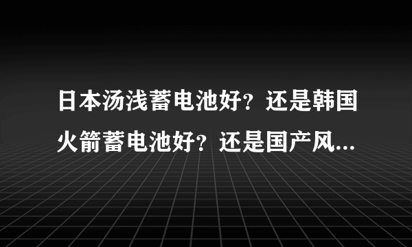 日本汤浅蓄电池好？还是韩国火箭蓄电池好？还是国产风帆蓄电池好？