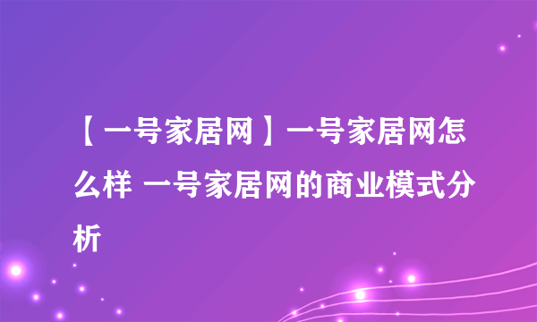 【一号家居网】一号家居网怎么样 一号家居网的商业模式分析