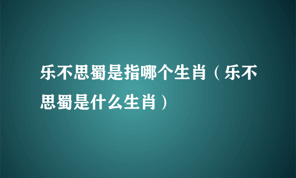 乐不思蜀是指哪个生肖（乐不思蜀是什么生肖）