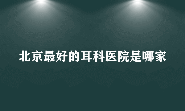 北京最好的耳科医院是哪家