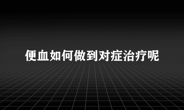 便血如何做到对症治疗呢