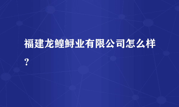 福建龙鳇鲟业有限公司怎么样？
