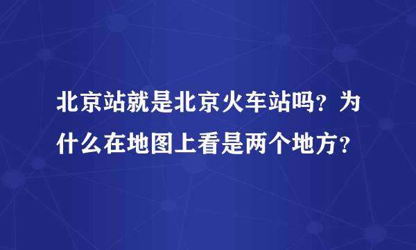北京站就是北京火车站吗？为什么在地图上看是两个地方？
