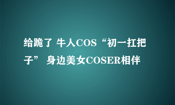 给跪了 牛人COS“初一扛把子” 身边美女COSER相伴