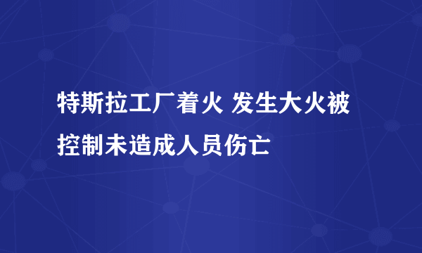 特斯拉工厂着火 发生大火被控制未造成人员伤亡