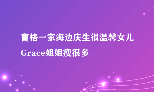 曹格一家海边庆生很温馨女儿Grace姐姐瘦很多