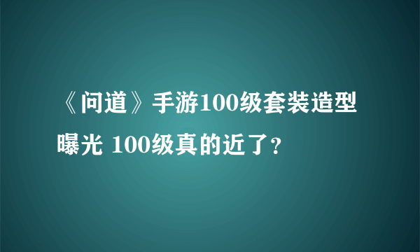 《问道》手游100级套装造型曝光 100级真的近了？