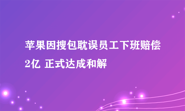 苹果因搜包耽误员工下班赔偿2亿 正式达成和解