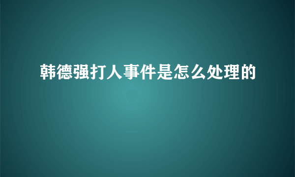 韩德强打人事件是怎么处理的
