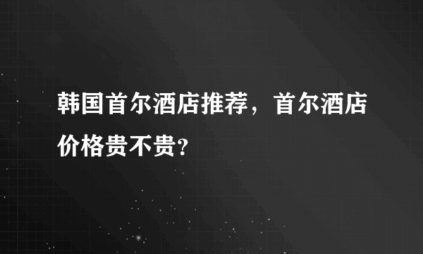 韩国首尔酒店推荐，首尔酒店价格贵不贵？
