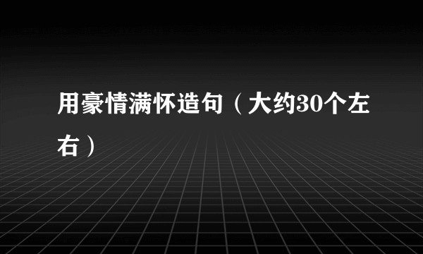 用豪情满怀造句（大约30个左右）
