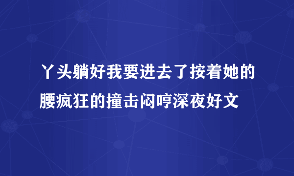 丫头躺好我要进去了按着她的腰疯狂的撞击闷哼深夜好文