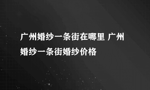 广州婚纱一条街在哪里 广州婚纱一条街婚纱价格