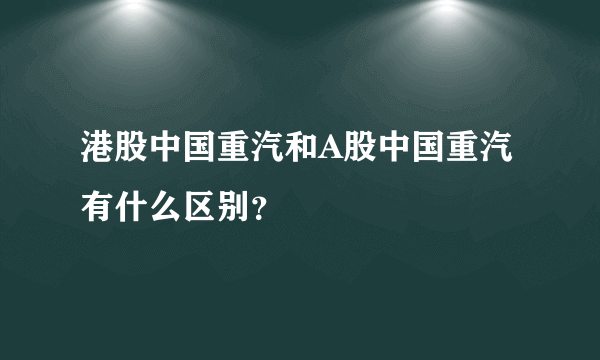 港股中国重汽和A股中国重汽有什么区别？