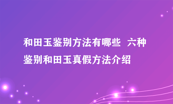 和田玉鉴别方法有哪些  六种鉴别和田玉真假方法介绍