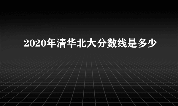 2020年清华北大分数线是多少