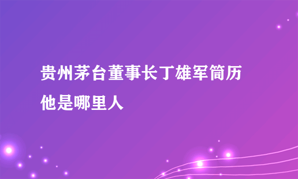 贵州茅台董事长丁雄军筒历 他是哪里人
