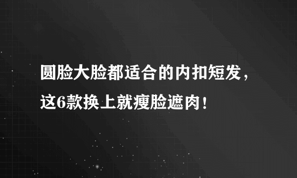 圆脸大脸都适合的内扣短发，这6款换上就瘦脸遮肉！