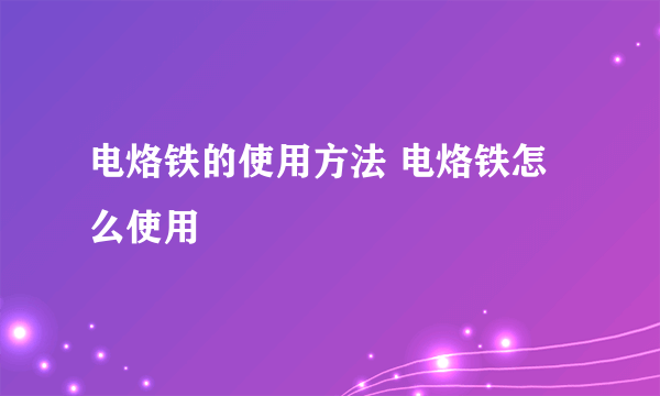 电烙铁的使用方法 电烙铁怎么使用
