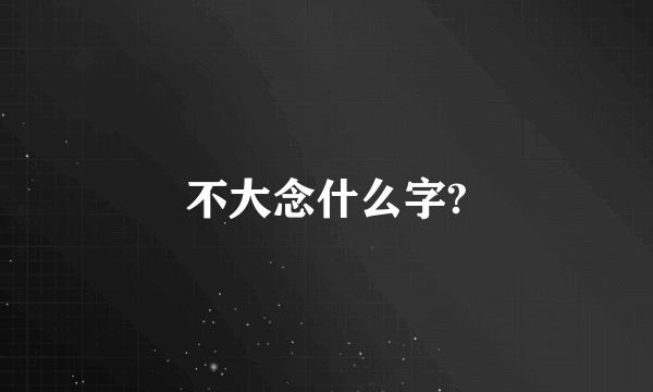 不大念什么字?