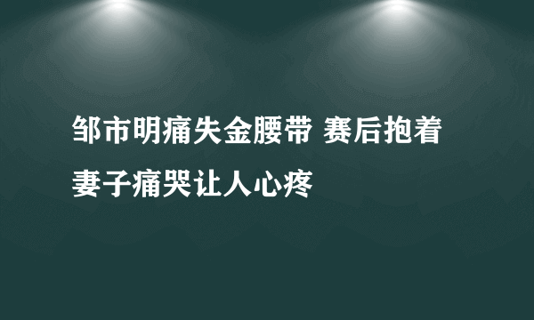 邹市明痛失金腰带 赛后抱着妻子痛哭让人心疼