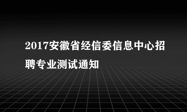 2017安徽省经信委信息中心招聘专业测试通知