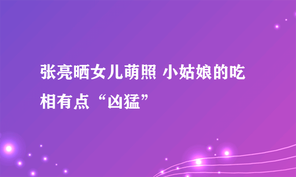张亮晒女儿萌照 小姑娘的吃相有点“凶猛”