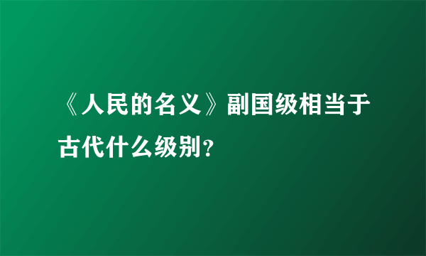 《人民的名义》副国级相当于古代什么级别？