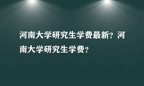 河南大学研究生学费最新？河南大学研究生学费？