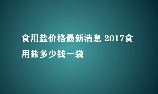 食用盐价格最新消息 2017食用盐多少钱一袋