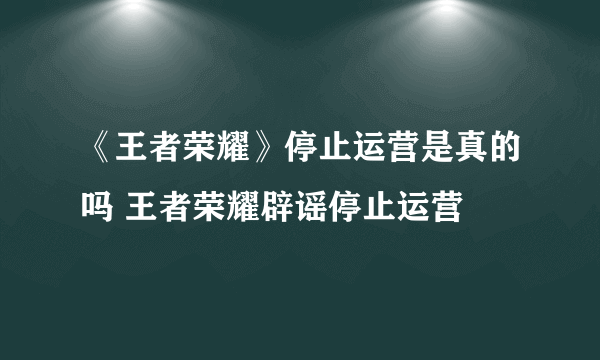 《王者荣耀》停止运营是真的吗 王者荣耀辟谣停止运营