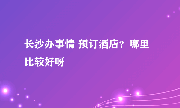 长沙办事情 预订酒店？哪里比较好呀